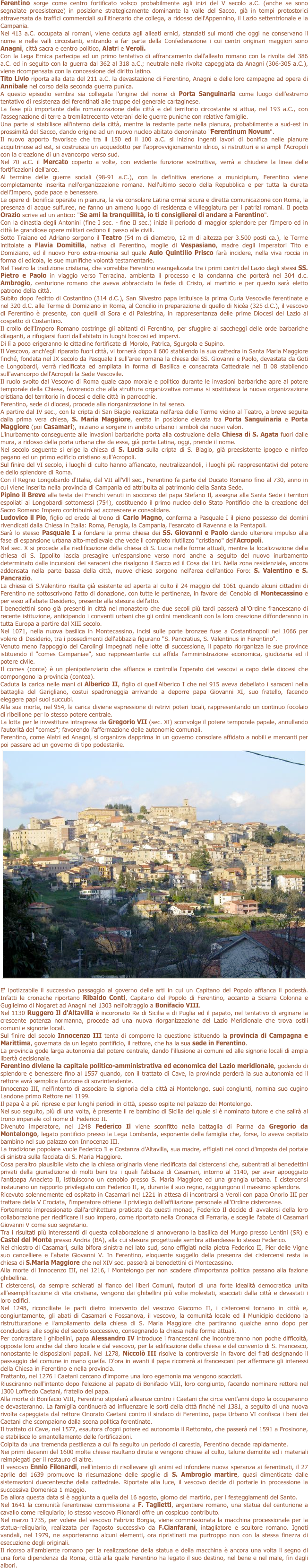 Ferentino sorge come centro fortificato volsco probabilmente agli inizi del V secolo a.C. (anche se sono segnalate preesistenze) in posizione strategicamente dominante la valle del Sacco, già in tempi protostorici attraversata da traffici commerciali sull'itinerario che collega, a ridosso dell'Appennino, il Lazio settentrionale e la Campania. Nel 413 a.C. occupata ai romani, viene ceduta agli alleati ernici, stanziati sui monti che oggi ne conservano il nome e nelle valli circostanti, entrando a far parte della Confederazione i cui centri originari maggiori sono Anagni, città sacra e centro politico, Alatri e Veroli. Con la Lega Ernica partecipa ad un primo tentativo di affrancamento dall'alleato romano con la rivolta del 386 a.C. ed in seguito con la guerra dal 362 al 318 a.C.; neutrale nella rivolta capeggiata da Anagni (306-305 a.C.), viene ricompensata con la concessione del diritto latino. Tito Livio riporta alla data del 211 a.C. la devastazione di Ferentino, Anagni e delle loro campagne ad opera di Annibale nel corso della seconda guerra punica. A questo episodio sembra sia collegata l'origine del nome di Porta Sanguinaria come luogo dell'estremo tentativo di resistenza dei ferentinati alle truppe del generale cartaginese. La fase più importante della romanizzazione della città e del territorio circostante si attua, nel 193 a.C., con l'assegnazione di terre a tremilatrecento veterani delle guerre puniche con relative famiglie. Una parte si stabilisce all'interno della città, mentre la restante parte nella pianura, probabilmente a sud-est in prossimità del Sacco, dando origine ad un nuovo nucleo abitato denominato "Ferentinum Novum". Il nuovo apporto favorisce che tra il 150 ed il 100 a.C. si inizino ingenti lavori di bonifica nelle pianure acquitrinose ad est, si costruisca un acquedotto per l'approvvigionamento idrico, si ristrutturi e si ampli l'Acropoli con la creazione di un avancorpo verso sud. Nel 70 a.C. il Mercato coperto a volte, con evidente funzione sostruttiva, verrà a chiudere la linea delle fortificazioni dell'arce. Al termine delle guerre sociali (98-91 a.C.), con la definitiva erezione a municipium, Ferentino viene completamente inserita nell'organizzazione romana. Nell'ultimo secolo della Repubblica e per tutta la durata dell'Impero, gode pace e benessere. Le opere di bonifica operate in pianura, la via consolare Latina ormai sicura e diretta comunicazione con Roma, la presenza di acque sulfuree, ne fanno un ameno luogo di residenza e villeggiatura per i patrizi romani. Il poeta Orazio scrive ad un antico: "Se ami la tranquillità, io ti consiglierei di andare a Ferentino". Con la dinastia degli Antonini (fine I sec. - fine Il sec.) inizia il periodo di maggior splendore per l'Impero ed in città le grandiose opere militari cedono il passo alle civili. Sotto Traiano ed Adriano sorgono il Teatro (54 m di diametro, 12 m di altezza per 3.500 posti ca.), le Terme intitolate a Flavia Domitilla, nativa di Ferentino, moglie di Vespasiano, madre degli imperatori Tito e Domiziano, ed il nuovo Foro extra-moenia sul quale Aulo Quintilio Prisco farà incidere, nella viva roccia in forma di edicola, le sue munifiche volontà testamentarie. Nel Teatro la tradizione cristiana, che vorrebbe Ferentino evangelizzata tra i primi centri del Lazio dagli stessi SS. Pietro e Paolo in viaggio verso Terracina, ambienta il processo e la condanna che porterà nel 304 d.c. Ambrogio, centurione romano che aveva abbracciato la fede di Cristo, al martirio e per questo sarà eletto patrono della città.  Subito dopo l'editto di Costantino (314 d.C.), San Silvestro papa istituisce la prima Curia Vescovile ferentinate e nel 320 d.C. alle Terme di Domiziano in Roma, al Concilio in preparazione di quello di Nicèa (325 d.C.), il vescovo di Ferentino è presente, con quelli di Sora e di Palestrina, in rappresentanza delle prime Diocesi del Lazio al cospetto di Costantino. Il crollo dell'Impero Romano costringe gli abitanti di Ferentino, per sfuggire ai saccheggi delle orde barbariche dilaganti, a rifugiarsi fuori dall'abitato in luoghi boscosi ed impervi. Di lì a poco erigeranno le cittadine fortificate di Morolo, Patrica, Sgurgola e Supino. Il Vescovo, anch'egli riparato fuori città, vi tornerà dopo il 600 stabilendo la sua cattedra in Santa Maria Maggiore finché, fondata nel IX secolo da Pasquale I sull'aree romana la chiesa dei SS. Giovanni e Paolo, devastata da Goti e Longobardi, verrà riedificata ed ampliata in forma di Basilica e consacrata Cattedrale nel Il 08 stabilendo sull'avancorpo dell'Acropoli la Sede Vescovile. Il ruolo svolto dal Vescovo di Roma quale capo morale e politico durante le invasioni barbariche apre al potere temporale della Chiesa, favorendo che alla struttura organizzativa romana si sostituisca la nuova organizzazione cristiana del territorio in diocesi e delle città in parrocchie. Ferentino, sede di diocesi, procede alla riorganizzazione in tal senso. A partire dal IV sec., con la cripta di San Biagio realizzata nell'area delle Terme vicino al Teatro, a breve seguita dalla prima vera chiesa, S. Maria Maggiore, eretta in posizione elevata tra Porta Sanguinaria e Porta Maggiore (poi Casamari), iniziano a sorgere in ambito urbano i simboli dei nuovi valori. L'inurbamento conseguente alle invasioni barbariche porta alla costruzione della Chiesa di S. Agata fuori dalle mura, a ridosso della porta urbana che da essa, già porta Latina, oggi, prende il nome. Nel secolo seguente si erige la chiesa di S. Lucia sulla cripta di S. Biagio, già preesistente ipogeo e ninfeo pagano ed un primo edificio cristiano sull'Acropoli. Sul finire del VI secolo, i luoghi di culto hanno affiancato, neutralizzandoli, i luoghi più rappresentativi del potere e dello splendore di Roma. Con il Regno Longobardo d'Italia, dal VII all'Vlll sec., Ferentino fa parte del Ducato Romano fino al 730, anno in cui viene inserita nella provincia di Campania ed attribuita al patrimonio della Santa Sede. Pipino il Breve alla testa dei Franchi venuti in soccorso del papa Stefano Il, assegna alla Santa Sede i territori espoliati ai Longobardi sottomessi (754), costituendo il primo nucleo dello Stato Pontificio che la creazione del Sacro Romano Impero contribuirà ad accrescere e consolidare. Ludovico il Pio, figlio ed erede al trono di Carlo Magno, conferma a Pasquale I il pieno possesso dei domini rivendicati dalla Chiesa in Italia: Roma, Perugia, la Campania, l'esarcato di Ravenna e la Pentapoli. Sarà lo stesso Pasquale I a fondare la prima chiesa dei SS. Giovanni e Paolo dando ulteriore impulso alla fase di espansione urbana alto-medievale che vede il completo riutilizzo "cristiano" dell'Acropoli. Nel sec. X si procede alla riedificazione della chiesa di S. Lucia nelle forme attuali, mentre la localizzazione della chiesa di S. Ippolito lascia presagire un'espansione verso nord anche a seguito del nuovo inurbamento determinato dalle incursioni dei saraceni che risalgono il Sacco ed il Cosa dal Liri. Nella zona residenziale, ancora addensata nella parte bassa della città, nuove chiese sorgono nell'area dell'antico Foro: S. Valentino e S. Pancrazio. La chiesa di S.Valentino risulta già esistente ed aperta al culto il 24 maggio del 1061 quando alcuni cittadini di Ferentino ne sottoscrivono l'atto di donazione, con tutte le pertinenze, in favore del Cenobio di Montecassino e per esso all'abate Desiderio, presente alla stesura dell'atto. I benedettini sono già presenti in città nel monastero che due secoli più tardi passerà all'Ordine francescano di recente istituzione, anticipando i conventi urbani che gli ordini mendicanti con la loro creazione diffonderanno in tutta Europa a partire dal XIII secolo. Nel 1071, nella nuova basilica in Montecassino, incisi sulle porte bronzee fuse a Costantinopoli nel 1066 per volere di Desiderio, tra i possedimenti dell'abbazia figurano "S. Pancratius, S. Valentinus in Ferentino". Venuto meno l'appoggio dei Carolingi impegnati nelle lotte di successione, il papato riorganizza le sue province istituendo il "comes Campaniae", suo rappresentante cui affida l'amministrazione economica, giudiziaria ed il potere civile. Il comes (conte) è un plenipotenziario che affianca e controlla l'operato dei vescovi a capo delle diocesi che compongono la provincia (contea). Caduta la carica nelle mani di Alberico II, figlio di quell'Alberico I che nel 915 aveva debellato i saraceni nella battaglia del Garigliano, costui spadroneggia arrivando a deporre papa Giovanni XI, suo fratello, facendo eleggere papi suoi succubi. Alla sua morte, nel 954, la carica diviene espressione di retrivi poteri locali, rappresentando un continuo focolaio di ribellione per lo stesso potere centrale. La lotta per le investiture intrapresa da Gregorio VII (sec. XI) sconvolge il potere temporale papale, annullando l'autorità del "comes"; favorendo l'affermazione delle autonomie comunali. Ferentino, come Alatri ed Anagni, si organizza dapprima in un governo consolare affidato a nobili e mercanti per poi passare ad un governo di tipo podestarile.
￼
E' ipotizzabile il successivo passaggio al governo delle arti in cui un Capitano del Popolo affianca il podestà. Infatti le cronache riportano Ribaldo Conti, Capitano del Popolo di Ferentino, accanto a Sciarra Colonna e Guglielmo di Nogaret ad Anagni nel 1303 nell'oltraggio a Bonifacio VIII. Nel 1130 Ruggero Il d'Altavilla è incoronato Re di Sicilia e di Puglia ed il papato, nel tentativo di arginare la crescente potenza normanna, procede ad una nuova riorganizzazione del Lazio Meridionale che trova ostili comuni e signorie locali. Sul finire del secolo Innocenzo III tenta di comporre la questione istituendo la provincia di Campagna e Marittima, governata da un legato pontificio, il rettore, che ha la sua sede in Ferentino. La provincia gode larga autonomia dal potere centrale, dando l'illusione ai comuni ed alle signorie locali di ampia libertà decisionale. Ferentino diviene la capitale politico-amministrativa ed economica del Lazio meridionale, godendo di splendore e benessere fino al 1557 quando, con il trattato di Cave, la provincia perderà la sua autonomia ed il rettore avrà semplice funzione di sovrintendente. Innocenzo III, nell'intento di associare la signoria della città ai Montelongo, suoi congiunti, nomina suo cugino Landone primo Rettore nel 1199. Il papa è a più riprese e per lunghi periodi in città, spesso ospite nel palazzo dei Montelongo. Nel suo seguito, più di una volta, è presente il re bambino di Sicilia del quale si è nominato tutore e che salirà al trono imperiale col nome di Federico II. Divenuto imperatore, nel 1248 Federico Il viene sconfitto nella battaglia di Parma da Gregorio da Montelongo, legato pontificio presso la Lega Lombarda, esponente della famiglia che, forse, lo aveva ospitato bambino nel suo palazzo con Innocenzo III. La tradizione popolare vuole Federico Il e Costanza d'Altavilla, sua madre, effigiati nei conci d'imposta del portale di sinistra sulla facciata di S. Maria Maggiore. Cosa peraltro plausibile visto che la chiesa originaria viene riedificata dai cistercensi che, subentrati ai benedettini privati della giurisdizione di molti beni tra i quali l'abbazia di Casamari, intorno al 1140, per aver appoggiato l'antipapa Anacleto Il, istituiscono un cenobio presso S. Maria Maggiore ed una grangia urbana. I cistercensi instaurano un rapporto privilegiato con Federico II, e, durante il suo regno, raggiungono il massimo splendore. Ricevuto solennemente ed ospitato in Casamari nel 1221 in attesa di incontrarsi a Veroli con papa Onorio III per trattare della V Crociata, l'imperatore ottiene il privilegio dell'affiliazione personale all'Ordine cistercense. Fortemente impressionato dall'architettura praticata da questi monaci, Federico Il decide di avvalersi della loro collaborazione per riedificare il suo impero, come riportato nella Cronaca di Ferraria, e sceglie l'abate di Casamari Giovanni V come suo segretario.  Tra i risultati più interessanti di questa collaborazione si annoverano la basilica del Murgo presso Lentini (SR) e Castel del Monte presso Andria (BA), alla cui stesura progettuale sembra attendesse lo stesso Federico. Nel chiostro di Casamari, sulla bifora sinistra nel lato sud, sono effigiati nella pietra Federico II, Pier delle Vigne suo cancelliere e l'abate Giovanni V. In Ferentino, eloquente suggello della presenza dei cistercensi resta la chiesa di S.Maria Maggiore che nel XIV sec. passerà ai benedettini di Montecassino. Alla morte di Innocenzo III, nel 1216, i Montelongo per non scadere d'importanza politica passano alla fazione ghibellina. I cistercensi, da sempre schierati al fianco dei liberi Comuni, fautori di una forte idealità democratica unita all'esemplificazione di vita cristiana, vengono dai ghibellini più volte molestati, scacciati dalla città e devastati i loro edifici. Nel 1248, riconciliate le parti dietro intervento del vescovo Giacomo II, i cistercensi tornano in città e, congiuntamente, gli abati di Casamari e Fossanova, il vescovo, la comunità locale ed il Municipio decidono la ristrutturazione e l'ampliamento della chiesa di S. Maria Maggiore che partiranno qualche anno dopo per concludersi alle soglie del secolo successivo, consegnando la chiesa nelle forme attuali. Per contrastare i ghibellini, papa Alessandro IV introduce i francescani che incontreranno non poche difficoltà, opposte loro anche dal clero locale e dal vescovo, per la edificazione della chiesa e del convento di S. Francesco, nonostante le disposizioni papali. Nel 1278, Niccolò III risolve la controversia in favore dei frati designando il passaggio del comune in mano guelfa. D'ora in avanti il papa ricorrerà ai francescani per affermare gli interessi della Chiesa in Ferentino e nella provincia. Frattanto, nel 1276 i Caetani cercano d'imporre una loro egemonia ma vengono scacciati. Riusciranno nell'intento dopo l'elezione al papato di Bonifacio VIII, loro congiunto, facendo nominare rettore nel 1300 Loffredo Caetani, fratello del papa. Alla morte di Bonifacio VIII, Ferentino stipulerà alleanze contro i Caetani che circa vent'anni dopo la occuperanno e devasteranno. La famiglia continuerà ad influenzare le sorti della città finché nel 1381, a seguito di una nuova rivolta capeggiata dal rettore Onorato Caetani contro il sindaco di Ferentino, papa Urbano VI confisca i beni dei Caetani che scompaiono dalla scena politica ferentinate. Il trattato di Cave, nel 1577, esautora d'ogni potere ed autonomia il Rettorato, che passerà nel 1591 a Frosinone, e stabilisce lo smantellamento delle fortificazioni. Colpita da una tremenda pestilenza a cui fa seguito un periodo di carestia, Ferentino decade rapidamente. Nei primi decenni del 1600 molte chiese risultano dirute e vengono chiuse al culto, talune demolite ed i materiali reimpiegati per il restauro di altre. Il vescovo Ennio Filonardi, nell'intento di risollevare gli animi ed infondere nuova speranza ai ferentinati, il 27 aprile del 1639 promuove la riesumazione delle spoglie di S. Ambrogio martire, quasi dimenticate dalle sistemazioni duecentesche della cattedrale. Riportate alla luce, il vescovo decide di portarle in processione la successiva Domenica 1 maggio. Da allora questa data si è aggiunta a quella del 16 agosto, giorno del martirio, per i festeggiamenti del Santo. Nel 1641 la comunità ferentinese commissiona a F. Taglietti, argentiere romano, una statua del centurione a cavallo come reliquiario; lo stesso vescovo Filonardi offre un cospicuo contributo. Nel marzo 1735, per volere del vescovo Fabrizio Borgia, viene commissionata la macchina processionale per la statua-reliquiario, realizzata per l'agosto successivo da F.Cianfarani, intagliatore e scultore romano. Ignoti vandali, nel 1979, ne asporteranno alcuni elementi, ora ripristinati ma purtroppo non con la stessa finezza di esecuzione degli originali. Il ricorso all'ambiente romano per la realizzazione della statua e della macchina è ancora una volta il segno di una forte dipendenza da Roma, città alla quale Ferentino ha legato il suo destino, nel bene e nel male, fin dagli albori.

